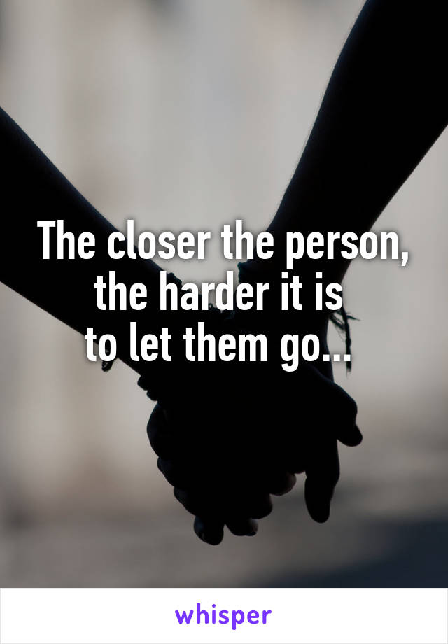 The closer the person, the harder it is 
to let them go... 
