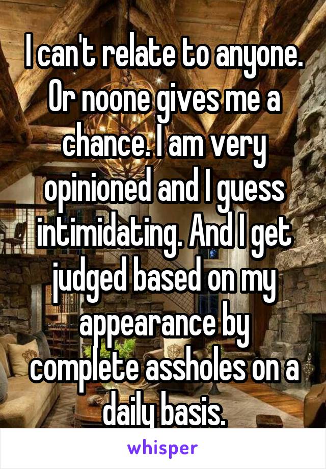 I can't relate to anyone. Or noone gives me a chance. I am very opinioned and I guess intimidating. And I get judged based on my appearance by complete assholes on a daily basis.