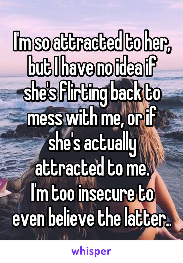 I'm so attracted to her, but I have no idea if she's flirting back to mess with me, or if she's actually attracted to me.
I'm too insecure to even believe the latter..