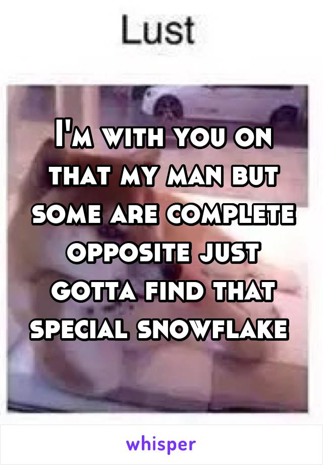 I'm with you on that my man but some are complete opposite just gotta find that special snowflake 