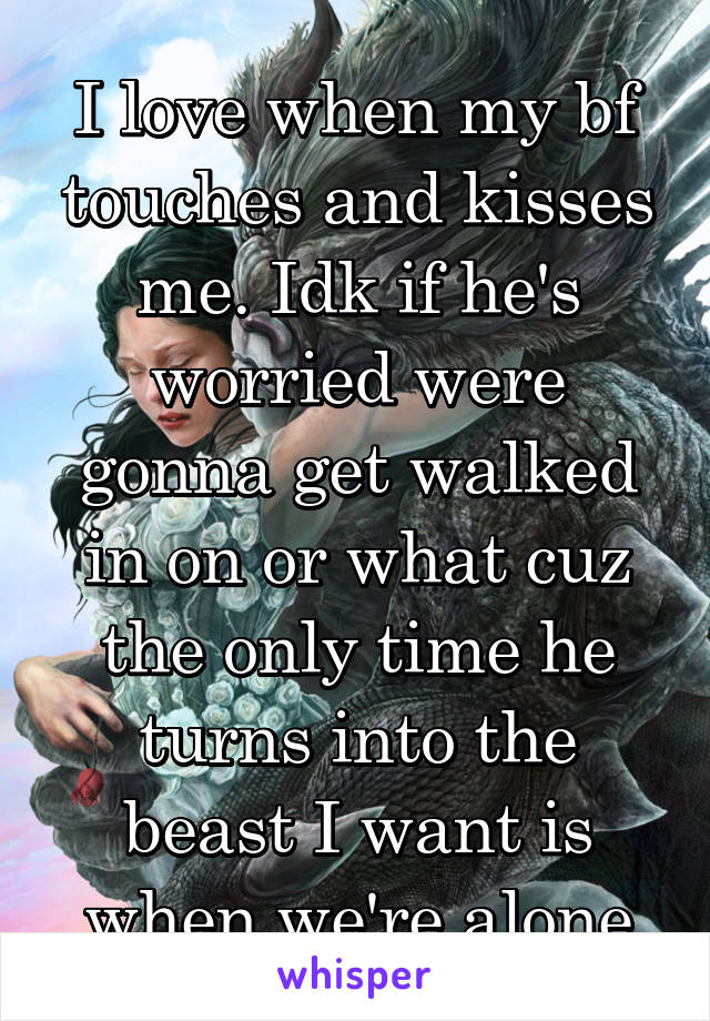 I love when my bf touches and kisses me. Idk if he's worried were gonna get walked in on or what cuz the only time he turns into the beast I want is when we're alone