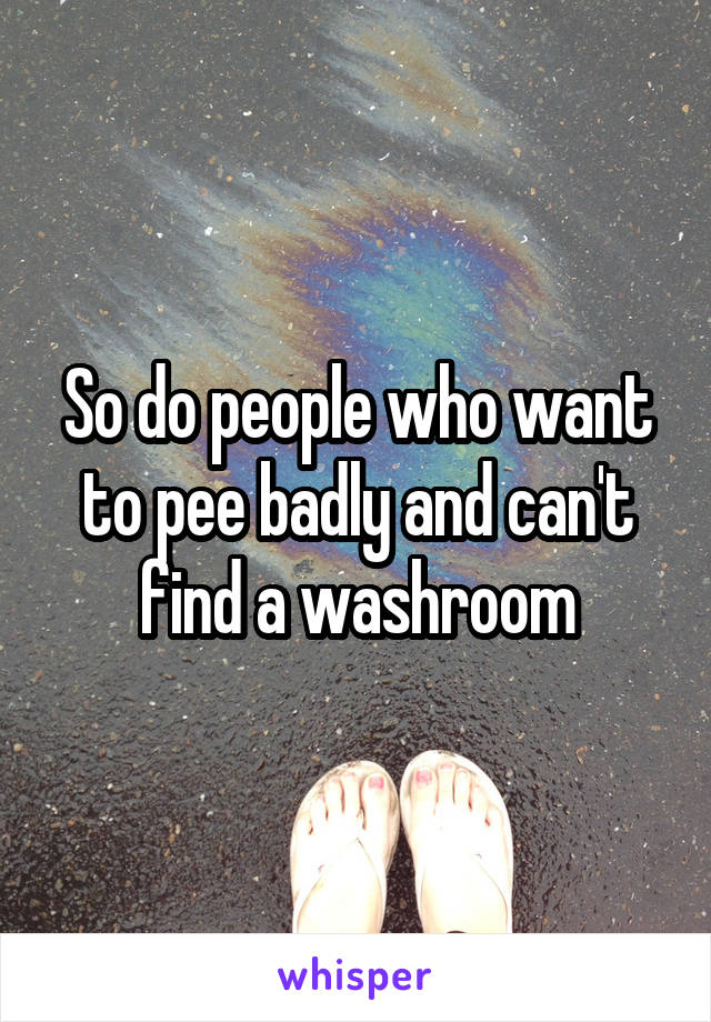 So do people who want to pee badly and can't find a washroom