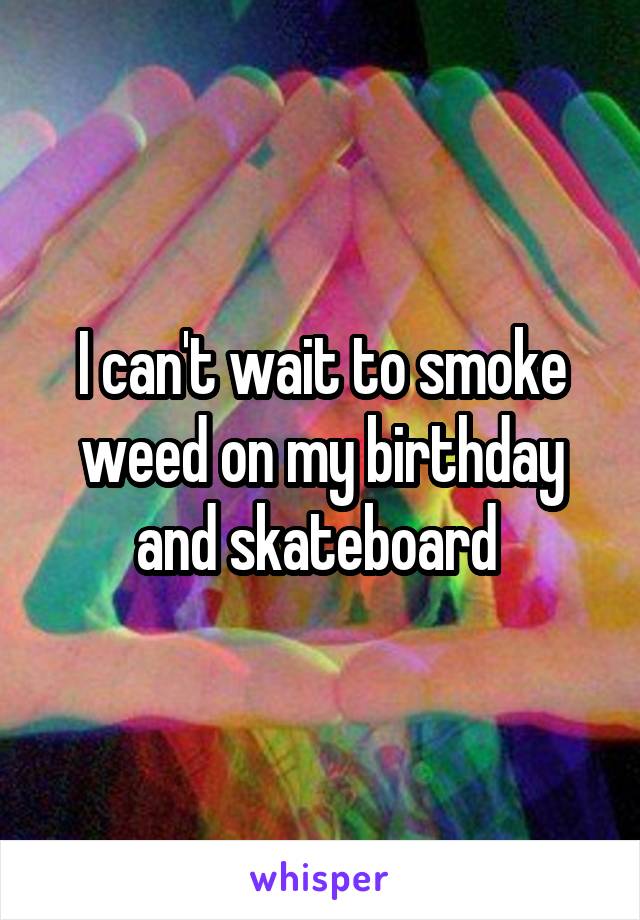 I can't wait to smoke weed on my birthday and skateboard 