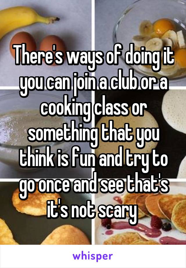 There's ways of doing it you can join a club or a cooking class or something that you think is fun and try to go once and see that's it's not scary 