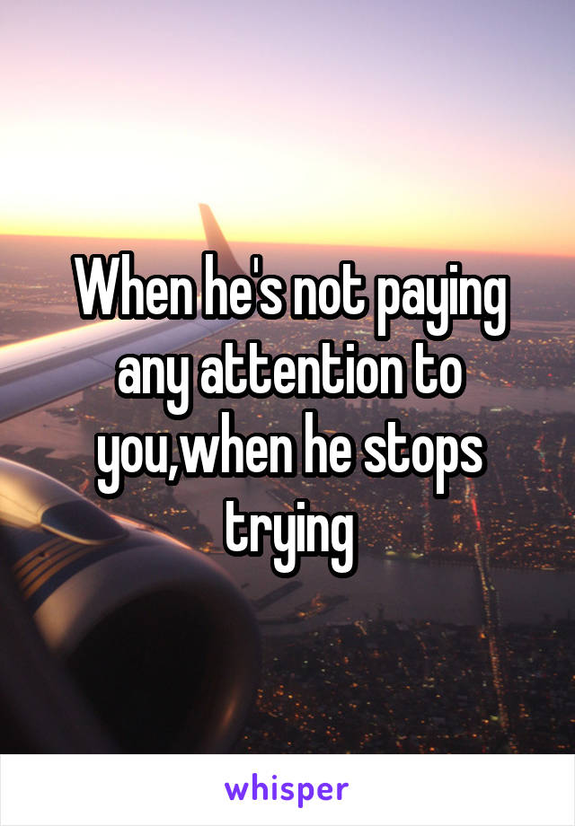 When he's not paying any attention to you,when he stops trying