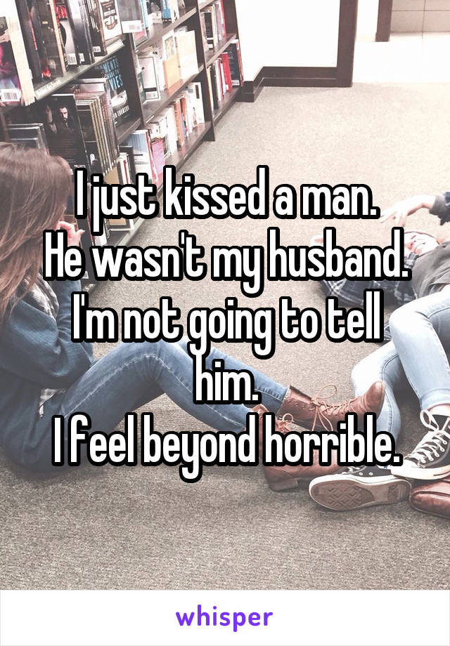 I just kissed a man.
He wasn't my husband.
I'm not going to tell him.
I feel beyond horrible.