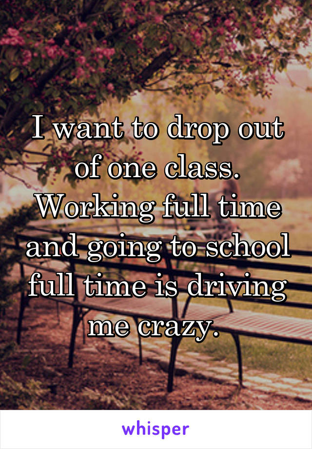 I want to drop out of one class. Working full time and going to school full time is driving me crazy. 