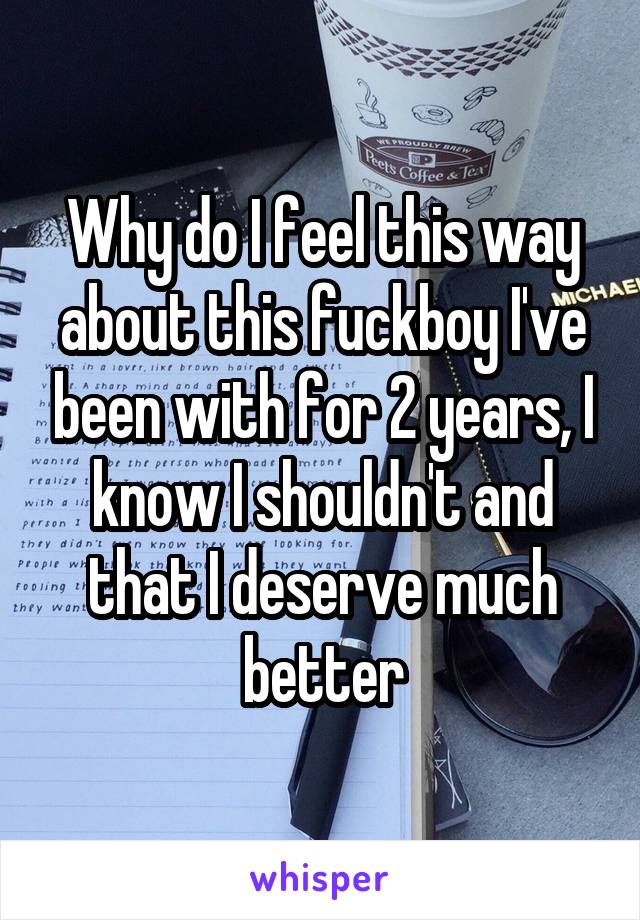 Why do I feel this way about this fuckboy I've been with for 2 years, I know I shouldn't and that I deserve much better