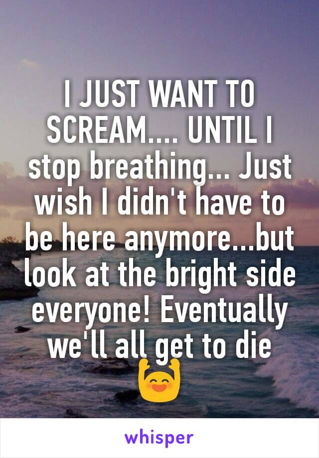 I JUST WANT TO SCREAM.... UNTIL I stop breathing... Just wish I didn't have to be here anymore...but look at the bright side everyone! Eventually we'll all get to die 🙌