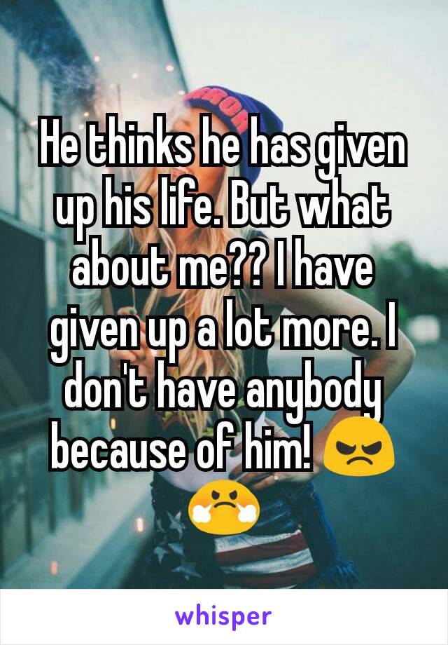 He thinks he has given up his life. But what about me?? I have given up a lot more. I don't have anybody because of him! 😠😤