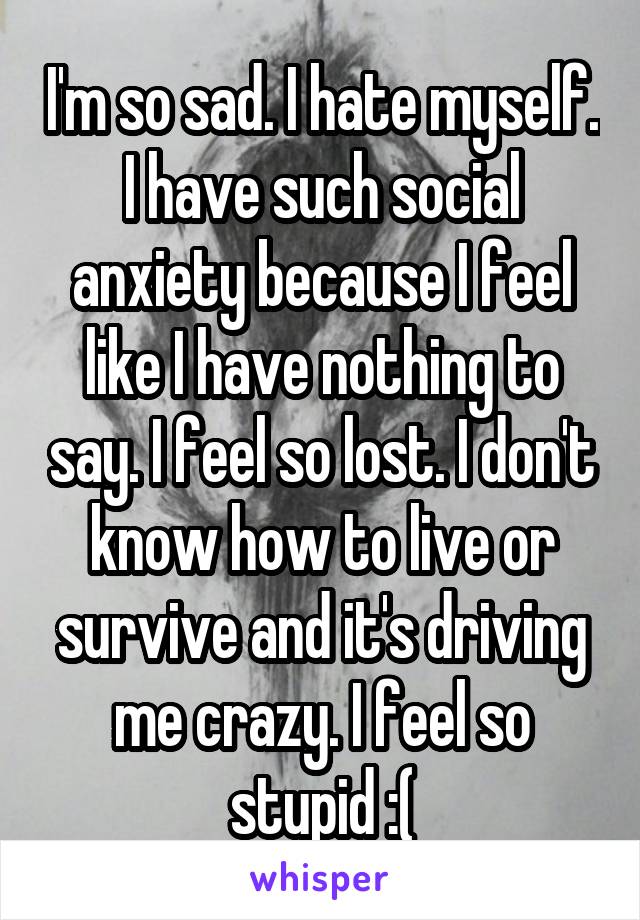 I'm so sad. I hate myself. I have such social anxiety because I feel like I have nothing to say. I feel so lost. I don't know how to live or survive and it's driving me crazy. I feel so stupid :(