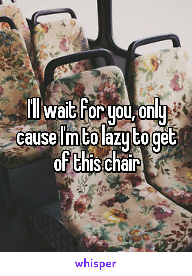 I'll wait for you, only cause I'm to lazy to get of this chair