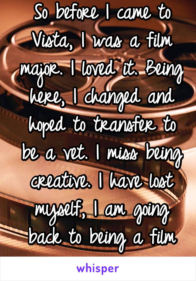 So before I came to Vista, I was a film major. I loved it. Being here, I changed and hoped to transfer to be a vet. I miss being creative. I have lost myself, I am going back to being a film major. 