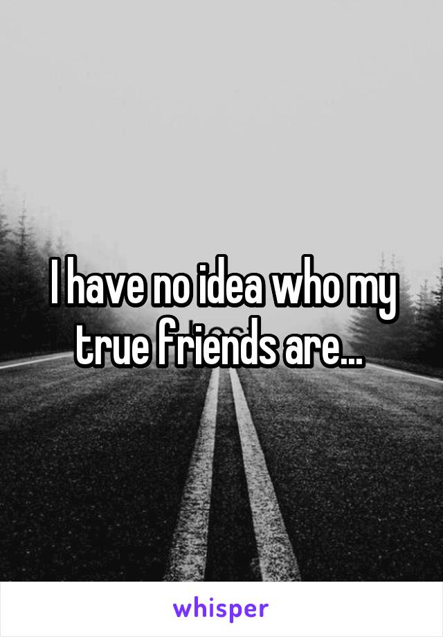 I have no idea who my true friends are... 