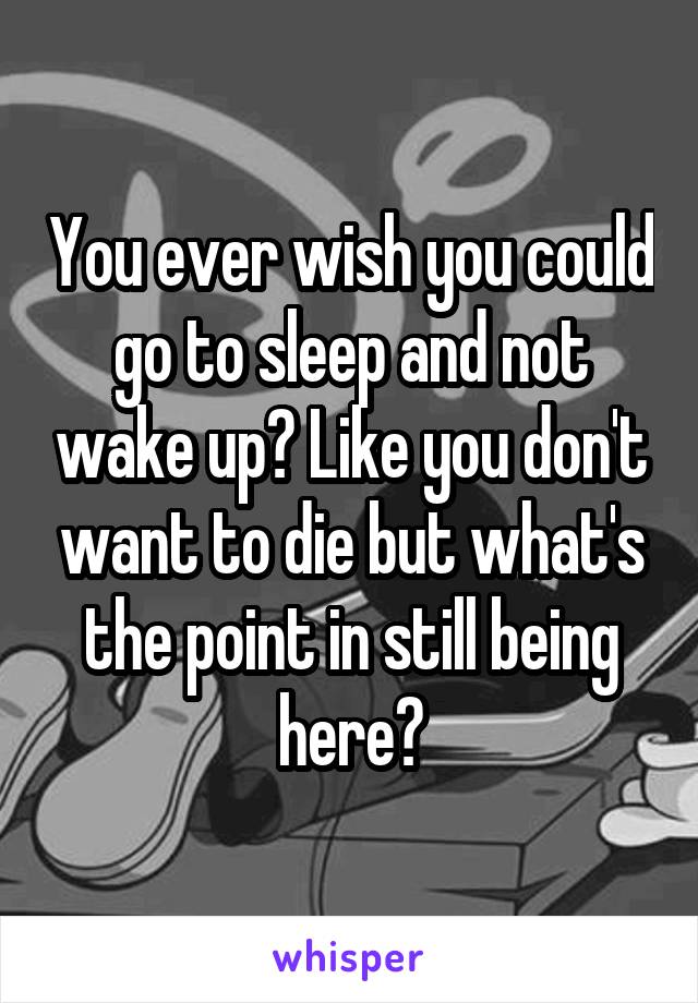 You ever wish you could go to sleep and not wake up? Like you don't want to die but what's the point in still being here?