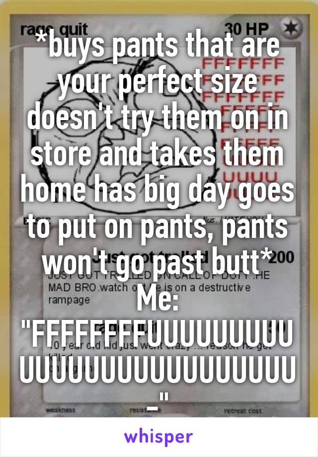 *buys pants that are your perfect size doesn't try them on in store and takes them home has big day goes to put on pants, pants won't go past butt*
Me: "FFFFFFFFUUUUUUUUUUUUUUUUUUUUUUUUUU-"