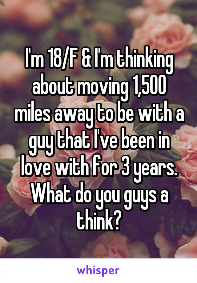 I'm 18/F & I'm thinking about moving 1,500 miles away to be with a guy that I've been in love with for 3 years. What do you guys a think?