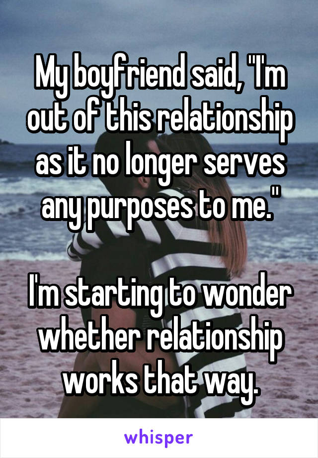 My boyfriend said, "I'm out of this relationship as it no longer serves any purposes to me."

I'm starting to wonder whether relationship works that way.