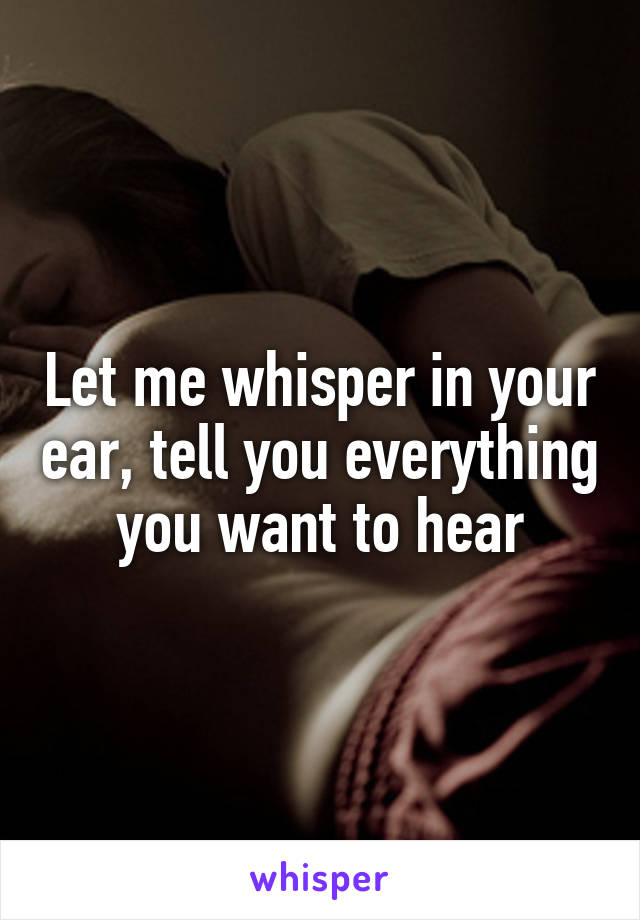 Let me whisper in your ear, tell you everything you want to hear