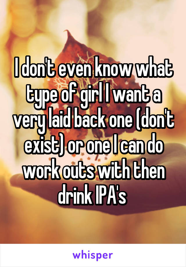 I don't even know what type of girl I want a very laid back one (don't exist) or one I can do work outs with then drink IPA's 