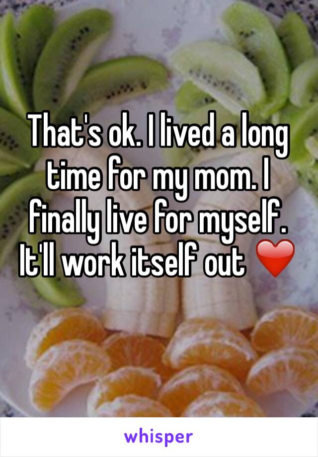 That's ok. I lived a long time for my mom. I finally live for myself. It'll work itself out ❤️