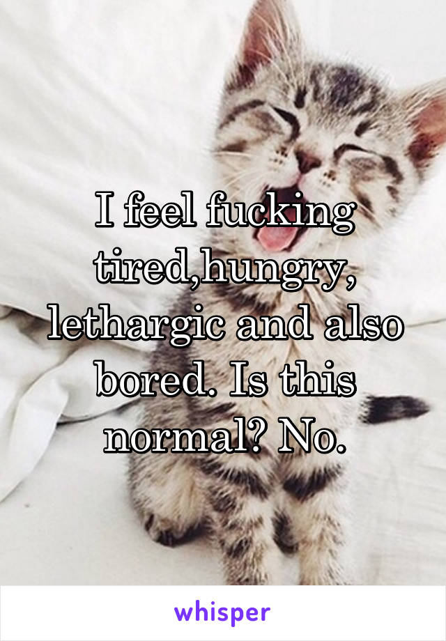 I feel fucking tired,hungry, lethargic and also bored. Is this normal? No.