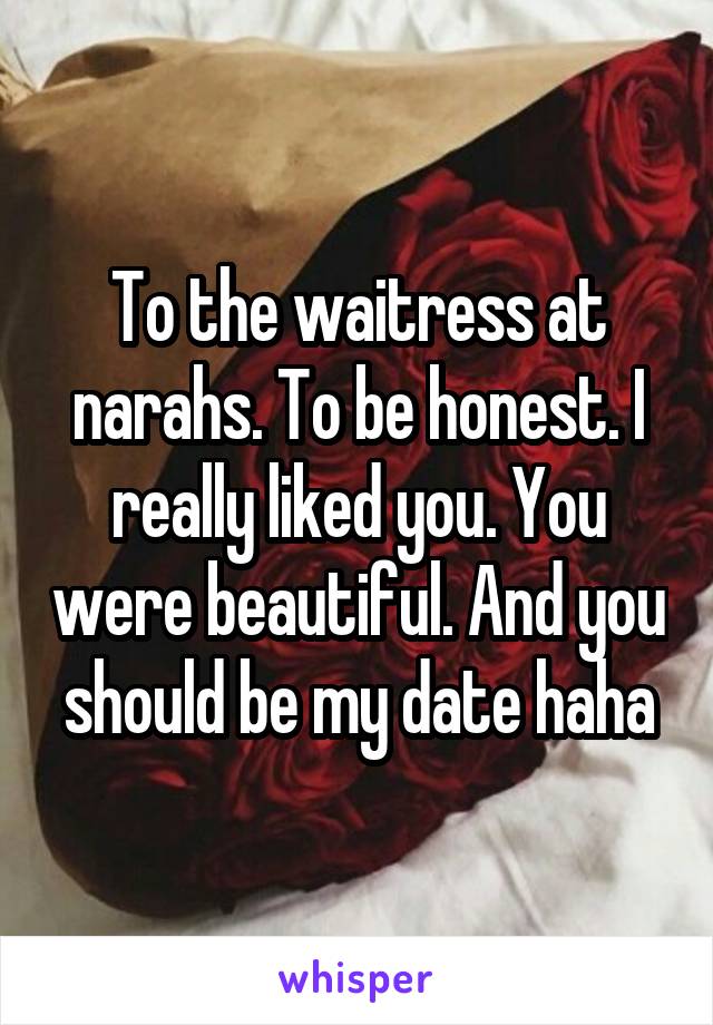 To the waitress at narahs. To be honest. I really liked you. You were beautiful. And you should be my date haha