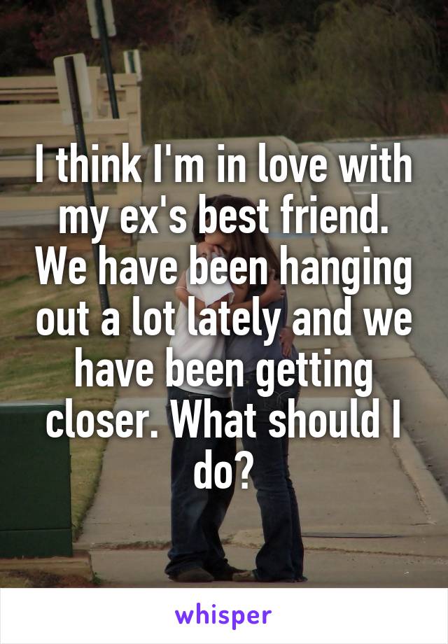 I think I'm in love with my ex's best friend. We have been hanging out a lot lately and we have been getting closer. What should I do?