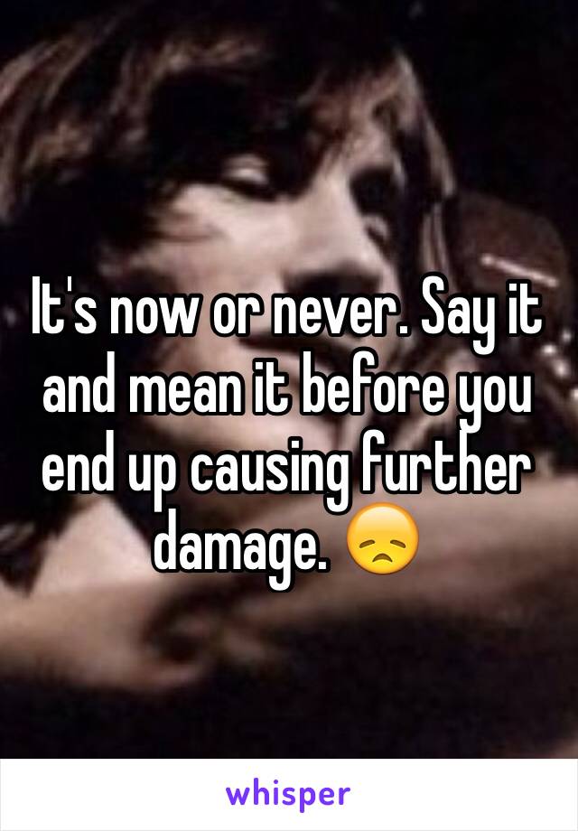 It's now or never. Say it and mean it before you end up causing further damage. 😞