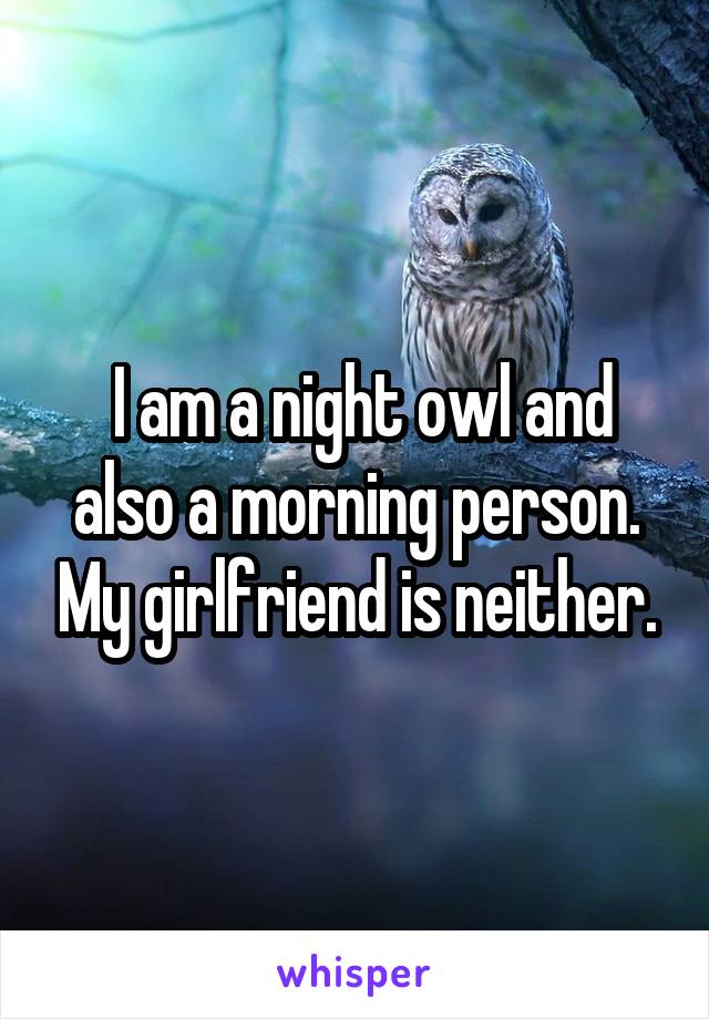  I am a night owl and also a morning person. My girlfriend is neither.