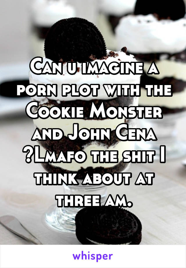 Can u imagine a porn plot with the Cookie Monster and John Cena ?Lmafo the shit I think about at three am.