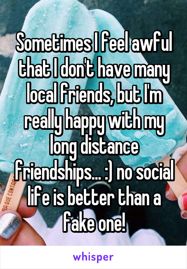 Sometimes I feel awful that I don't have many local friends, but I'm really happy with my long distance friendships... :) no social life is better than a fake one!