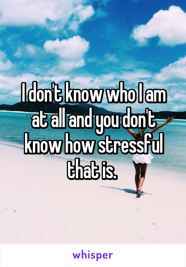 I don't know who I am at all and you don't know how stressful that is. 