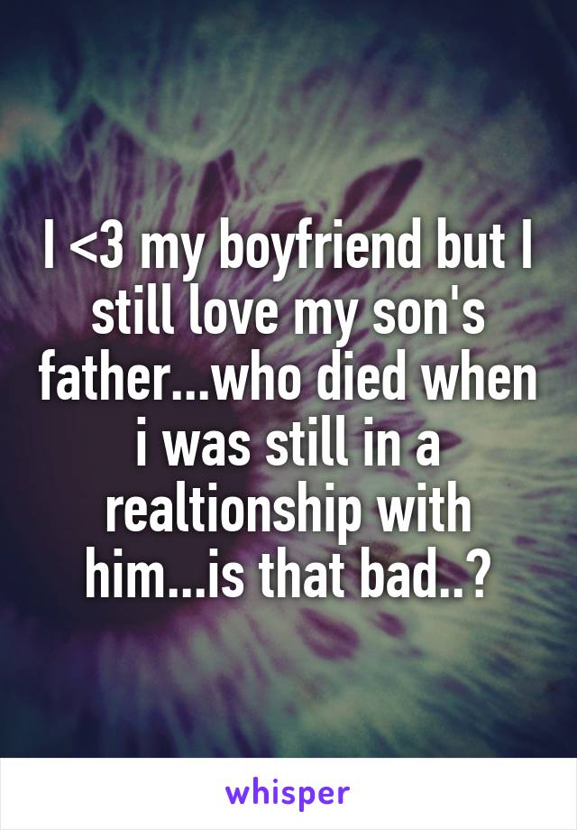 I <3 my boyfriend but I still love my son's father...who died when i was still in a realtionship with him...is that bad..?