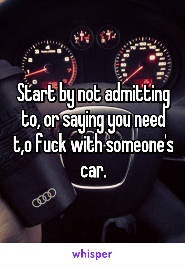 Start by not admitting to, or saying you need t,o fuck with someone's car.