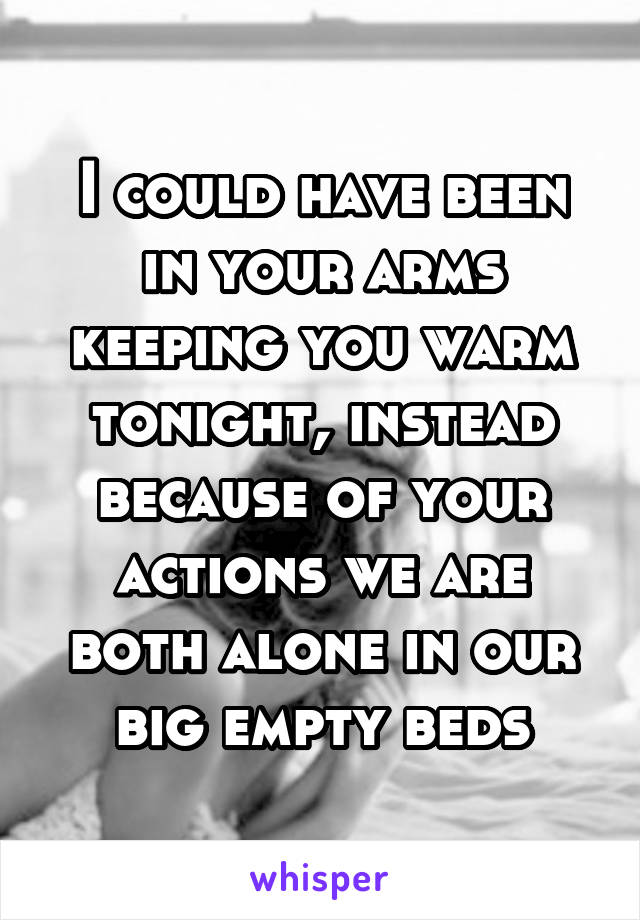 I could have been in your arms keeping you warm tonight, instead because of your actions we are both alone in our big empty beds