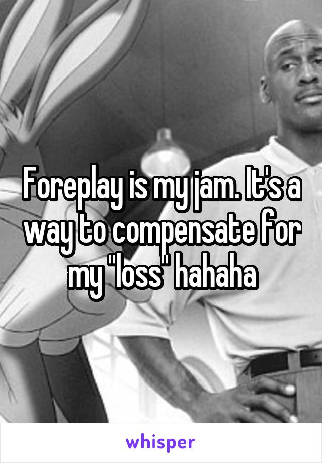 Foreplay is my jam. It's a way to compensate for my "loss" hahaha