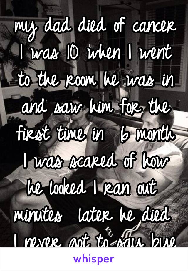 my dad died of cancer I was 10 when I went to the room he was in and saw him for the first time in  6 month I was scared of how he looked I ran out  minutes  later he died  I never got to say bye