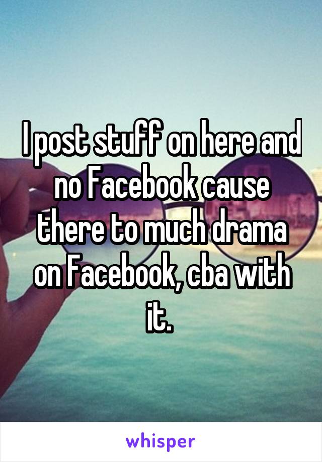 I post stuff on here and no Facebook cause there to much drama on Facebook, cba with it. 