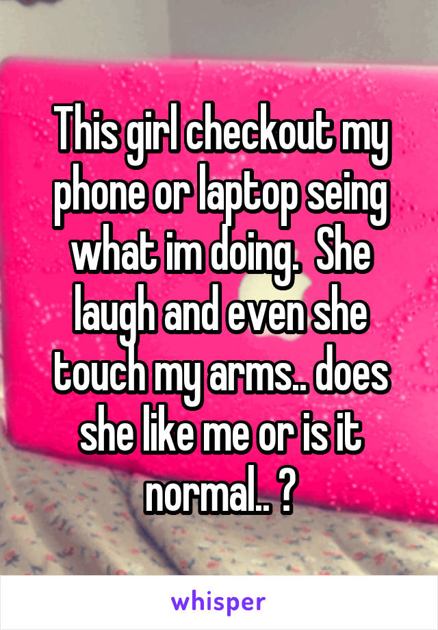 This girl checkout my phone or laptop seing what im doing.  She laugh and even she touch my arms.. does she like me or is it normal.. ?