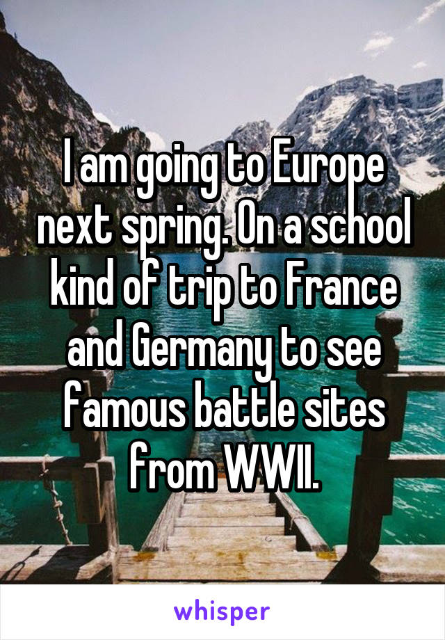 I am going to Europe next spring. On a school kind of trip to France and Germany to see famous battle sites from WWII.