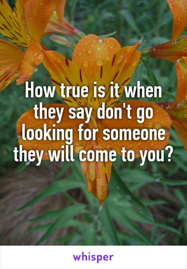 How true is it when they say don't go looking for someone they will come to you? 