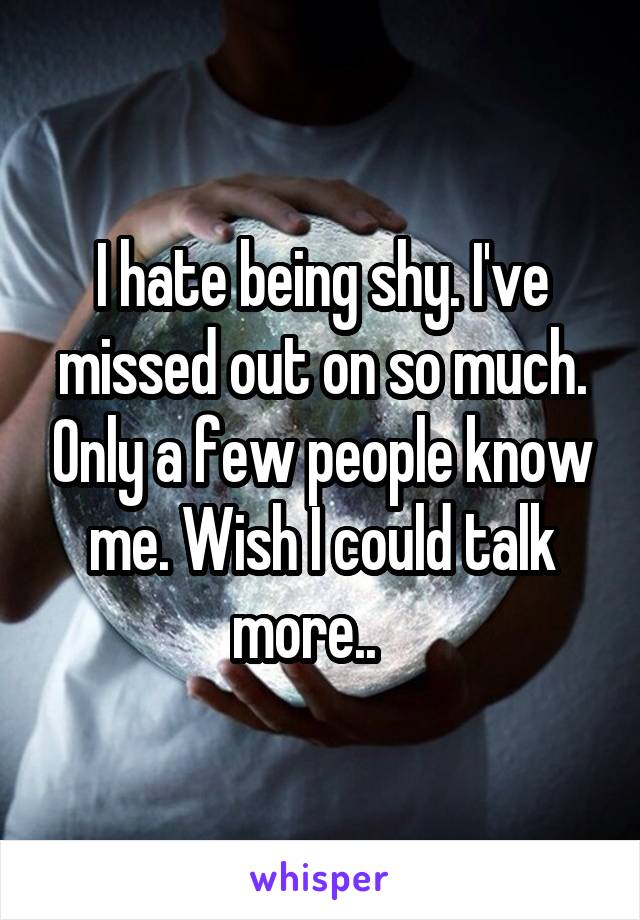 I hate being shy. I've missed out on so much. Only a few people know me. Wish I could talk more..   