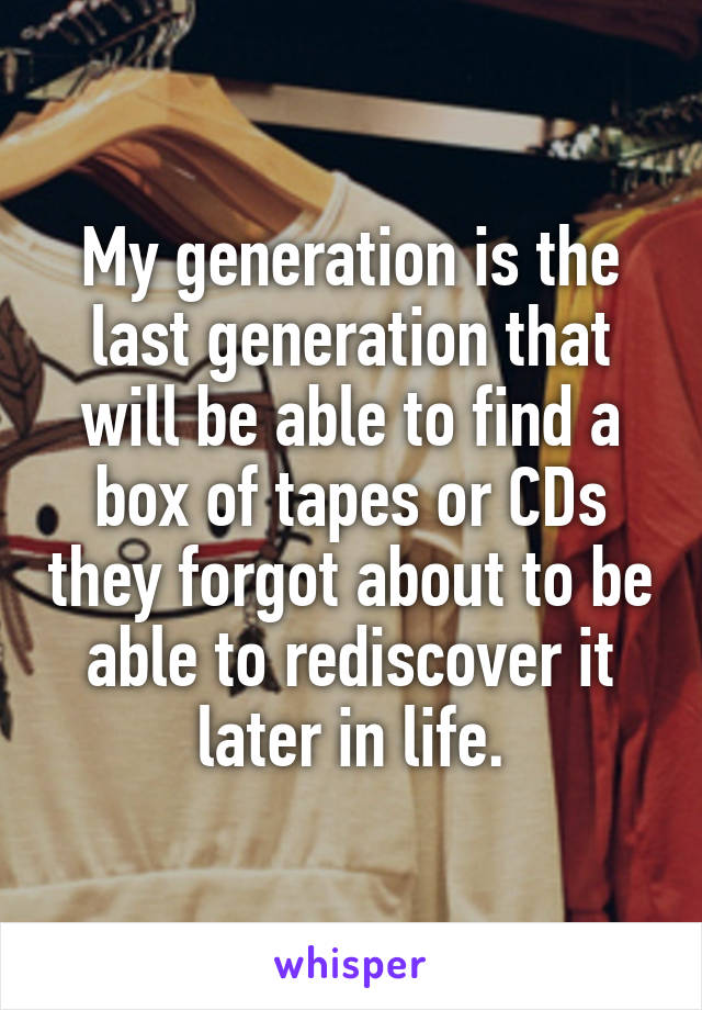 My generation is the last generation that will be able to find a box of tapes or CDs they forgot about to be able to rediscover it later in life.