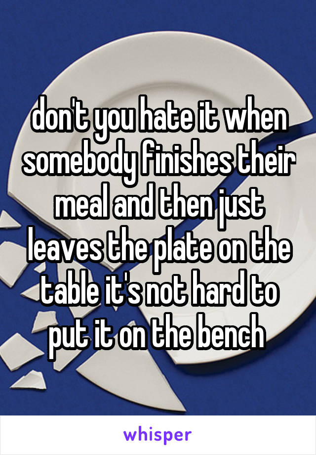 don't you hate it when somebody finishes their meal and then just leaves the plate on the table it's not hard to put it on the bench 