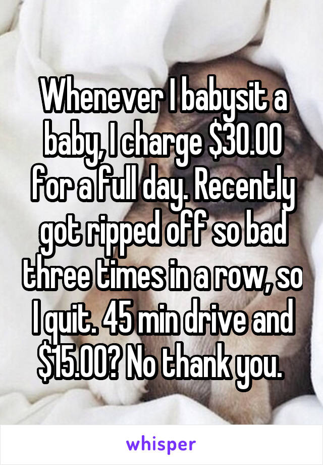 Whenever I babysit a baby, I charge $30.00 for a full day. Recently got ripped off so bad three times in a row, so I quit. 45 min drive and $15.00? No thank you. 