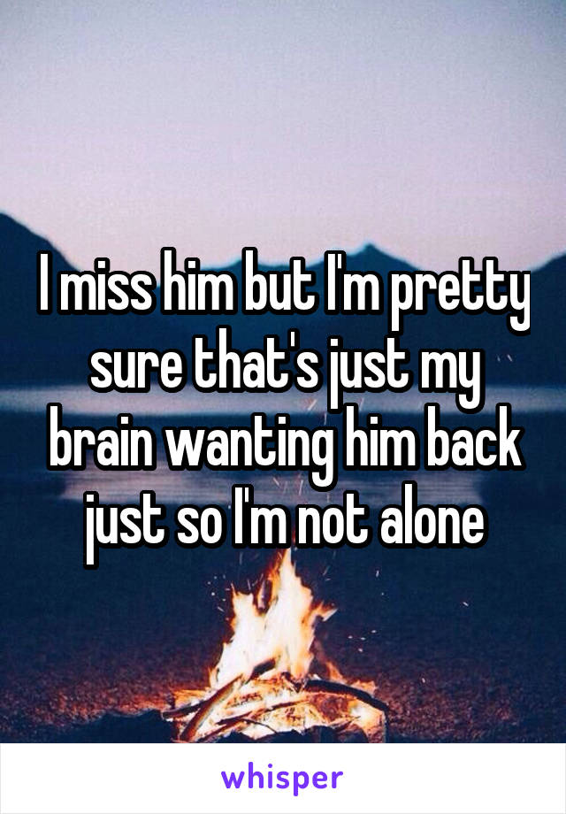 I miss him but I'm pretty sure that's just my brain wanting him back just so I'm not alone