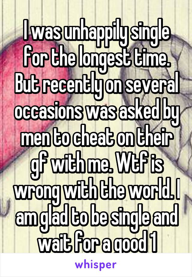 I was unhappily single for the longest time. But recently on several occasions was asked by men to cheat on their gf with me. Wtf is wrong with the world. I am glad to be single and wait for a good 1