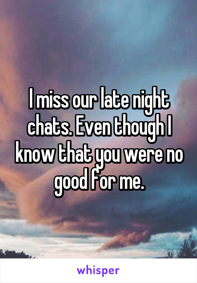 I miss our late night chats. Even though I know that you were no good for me.