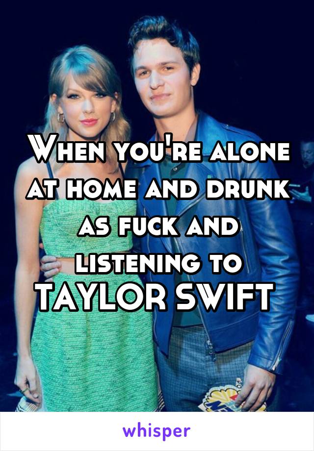 When you're alone at home and drunk as fuck and listening to
TAYLOR SWIFT 